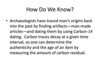 How Do We Know?
• Archaeologists have traced man’s origins back
  into the past by finding artifacts—man-made
  articles—and dating them by using Carbon-14
  dating. Carbon traces decay at a given time
  interval, so one can determine the
  authenticity and the age of an item by
  measuring the amount of carbon residual.
 