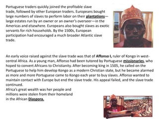 Portuguese traders quickly joined the profitable slave
trade, followed by other European traders. Europeans bought
large numbers of slaves to perform labor on their plantations—
large estates run by an owner or an owner’s overseer—in the
Americas and elsewhere. Europeans also bought slaves as exotic
servants for rich households. By the 1500s, European
participation had encouraged a much broader Atlantic slave
trade.



An early voice raised against the slave trade was that of Affonso I, ruler of Kongo in west-
central Africa. As a young man, Affonso had been tutored by Portuguese missionaries, who
hoped to convert Africans to Christianity. After becoming king in 1505, he called on the
Portuguese to help him develop Kongo as a modern Christian state, but he became alarmed
as more and more Portuguese came to Kongo each year to buy slaves. Affonso wanted to
maintain contact with Europe but end the slave trade. His appeal failed, and the slave trade
continued.
Africa’s great wealth was her people and
millions were stolen from their homeland
in the African Diaspora.
 