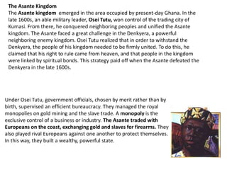 The Asante Kingdom
 The Asante kingdom emerged in the area occupied by present-day Ghana. In the
 late 1600s, an able military leader, Osei Tutu, won control of the trading city of
 Kumasi. From there, he conquered neighboring peoples and unified the Asante
 kingdom. The Asante faced a great challenge in the Denkyera, a powerful
 neighboring enemy kingdom. Osei Tutu realized that in order to withstand the
 Denkyera, the people of his kingdom needed to be firmly united. To do this, he
 claimed that his right to rule came from heaven, and that people in the kingdom
 were linked by spiritual bonds. This strategy paid off when the Asante defeated the
 Denkyera in the late 1600s.




Under Osei Tutu, government officials, chosen by merit rather than by
birth, supervised an efficient bureaucracy. They managed the royal
monopolies on gold mining and the slave trade. A monopoly is the
exclusive control of a business or industry. The Asante traded with
Europeans on the coast, exchanging gold and slaves for firearms. They
also played rival Europeans against one another to protect themselves.
In this way, they built a wealthy, powerful state.
 