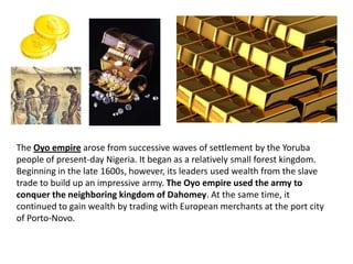 The Oyo empire arose from successive waves of settlement by the Yoruba
people of present-day Nigeria. It began as a relatively small forest kingdom.
Beginning in the late 1600s, however, its leaders used wealth from the slave
trade to build up an impressive army. The Oyo empire used the army to
conquer the neighboring kingdom of Dahomey. At the same time, it
continued to gain wealth by trading with European merchants at the port city
of Porto-Novo.
 