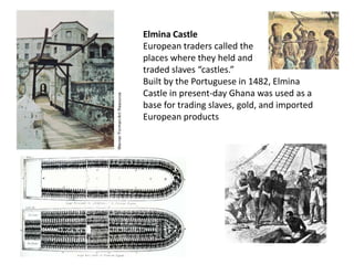 Elmina Castle
European traders called the
places where they held and
traded slaves “castles.”
Built by the Portuguese in 1482, Elmina
Castle in present-day Ghana was used as a
base for trading slaves, gold, and imported
European products
 