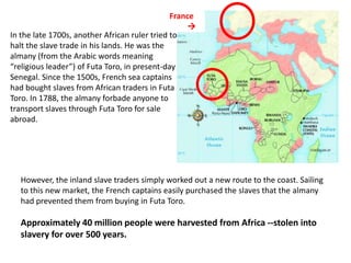 France
                                                   
In the late 1700s, another African ruler tried to
halt the slave trade in his lands. He was the
almany (from the Arabic words meaning
“religious leader”) of Futa Toro, in present-day
Senegal. Since the 1500s, French sea captains
had bought slaves from African traders in Futa
Toro. In 1788, the almany forbade anyone to
transport slaves through Futa Toro for sale
abroad.




   However, the inland slave traders simply worked out a new route to the coast. Sailing
   to this new market, the French captains easily purchased the slaves that the almany
   had prevented them from buying in Futa Toro.

   Approximately 40 million people were harvested from Africa --stolen into
   slavery for over 500 years.
 