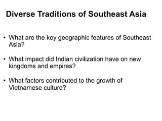 2



Diverse Traditions of Southeast Asia

• What are the key geographic features of Southeast
  Asia?

• What impact did Indian civilization have on new
  kingdoms and empires?

• What factors contributed to the growth of
  Vietnamese culture?
 