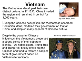 2

                   Vietnam
The Vietnamese developed their own
distinct culture. In 111 B.C., China invaded
the region and remained in control for
1,000 years.                                        My new niece, Anna

During the Chinese occupation, the Vietnamese absorbed
Confucian ideas, modeled their government on that of
China, and adopted many aspects of Chinese culture.

Despite the powerful Chinese                   My niece and her husband
influences, the Vietnamese preserved
a strong sense of their separate
identity. Two noble sisters, Trung Trac
and Trung Nhi, briefly drove out the
Chinese and tried to restore a simpler
form of government based on
Vietnamese traditions.
 