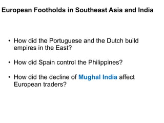 3

European Footholds in Southeast Asia and India



  • How did the Portuguese and the Dutch build
    empires in the East?

  • How did Spain control the Philippines?

  • How did the decline of Mughal India affect
    European traders?
 