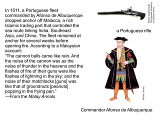 In 1511, a Portuguese fleet
commanded by Afonso de Albuquerque
dropped anchor off Malacca, a rich
Islamic trading port that controlled the
sea route linking India, Southeast                   a Portuguese rifle
Asia, and China. The fleet remained at
anchor for several weeks before
opening fire. According to a Malaysian
account:
“The cannon balls came like rain. And
the noise of the cannon was as the
noise of thunder in the heavens and the
flashes of fire of their guns were like
flashes of lightning in the sky: and the
noise of their matchlocks [guns] was
like that of groundnuts [peanuts]
popping in the frying pan.”
—From the Malay Annals


                                      Commander Afonso de Albuquerque
 