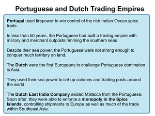 3

    Portuguese and Dutch Trading Empires
Portugal used firepower to win control of the rich Indian Ocean spice
trade.

In less than 50 years, the Portuguese had built a trading empire with
military and merchant outposts rimming the southern seas.

Despite their sea power, the Portuguese were not strong enough to
conquer much territory on land.

The Dutch were the first Europeans to challenge Portuguese domination
is Asia.

They used their sea power to set up colonies and trading posts around
the world.

The Dutch East India Company seized Malacca from the Portuguese.
Soon after, they were able to enforce a monopoly in the Spice
Islands, controlling shipments to Europe as well as much of the trade
within Southeast Asia.
 