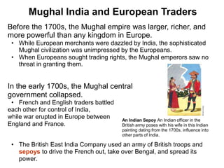 3

       Mughal India and European Traders
Before the 1700s, the Mughal empire was larger, richer, and
more powerful than any kingdom in Europe.
 • While European merchants were dazzled by India, the sophisticated
   Mughal civilization was unimpressed by the Europeans.
 • When Europeans sought trading rights, the Mughal emperors saw no
   threat in granting them.


In the early 1700s, the Mughal central
government collapsed.
 • French and English traders battled
each other for control of India,
while war erupted in Europe between     An Indian Sepoy An Indian officer in the
England and France.                     British army poses with his wife in this Indian
                                        painting dating from the 1700s. influence into
                                        other parts of India.

 • The British East India Company used an army of British troops and
   sepoys to drive the French out, take over Bengal, and spread its
   power.
 