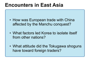 4

Encounters in East Asia

 • How was European trade with China
   affected by the Manchu conquest?

 • What factors led Korea to isolate itself
   from other nations?

 • What attitude did the Tokugawa shoguns
   have toward foreign traders?
 