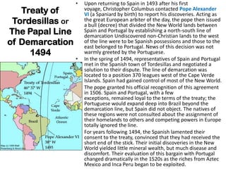 •   Upon returning to Spain in 1493 after his first
   Treaty of          voyage, Christopher Columbus contacted Pope Alexander
                      VI (a Spaniard by birth) to report his discoveries. Acting as
 Tordesillas or       the great European arbiter of the day, the pope then issued
                      a bull (decree) that divided the New World lands between
The Papal Line        Spain and Portugal by establishing a north-south line of
                      demarcation Undiscovered non-Christian lands to the west
of Demarcation        of the line were to be Spanish possessions and those to the
                      east belonged to Portugal. News of this decision was not
     1494             warmly greeted by the Portuguese.
                  •   In the spring of 1494, representatives of Spain and Portugal
                      met in the Spanish town of Tordesillas and negotiated a
                      solution to their dispute. The line of demarcation was
                      located to a position 370 leagues west of the Cape Verde
                      Islands. Spain had gained control of most of the New World.
                  •   The pope granted his official recognition of this agreement
                      in 1506. Spain and Portugal, with a few
                      exceptions, remained loyal to the terms of the treaty; the
                      Portuguese would expand deep into Brazil beyond the
                      demarcation line, but Spain did not object. The natives of
                      these regions were not consulted about the assignment of
                      their homelands to others and competing powers in Europe
                      totally ignored the line.
                  •   For years following 1494, the Spanish lamented their
                      consent to the treaty, convinced that they had received the
                      short end of the stick. Their initial discoveries in the New
                      World yielded little mineral wealth, but much disease and
                      discomfort. Their evaluation of this bargain with Portugal
                      changed dramatically in the 1520s as the riches from Aztec
                      Mexico and Inca Peru began to be exploited.
 
