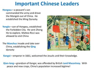 Important Chinese Leaders
Hongwu—a peasant’s son
  commanded the army and drove
  the Mongols out of China. He
  established the Ming Dynasty.

Yonglo—son of Hongwu, established
   the Forbidden City. He sent Zheng
   He to explore. Matteo Ricci was
   allowed to visit China

The Manchus invade and take over
   China, establishing the Qing
   dynasty

Kangxi—emperor in 1661, welcomed the Jesuits and their knowledge.

Qian-long—grandson of Kangxi, was offended by British Lord Macartney. With
   peace and new crops, China’s population increased bigtime!
 