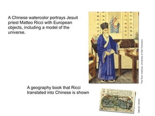 A Chinese watercolor portrays Jesuit
priest Matteo Ricci with European
objects, including a model of the
universe.




         A geography book that Ricci
         translated into Chinese is shown
 