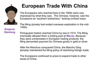 4


            European Trade With China
           The Europeans who reached Asia in the 1500s were very
           impressed by what they saw . The Chinese, however, saw the
           Europeans as “southern barbarians,” lacking civilized ways.

           The Ming dynasty had ended overseas exploration in the mid-
           1400s.
Emperor
Qianlong   Portuguese traders reached China by sea in 1514. The Ming
           eventually allowed them a trading post at Macao. Because
           they were uninterested in European trading products, the
           Ming demanded payment for Chinese goods in gold or silver.

           After the Manchus conquered China, the Manchu Qing
           dynasty maintained the Ming policy of restricting foreign trade.

           The Europeans continued to press to expand trade to other
           areas of China.
 