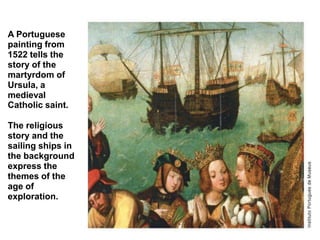 A Portuguese
painting from
1522 tells the
story of the
martyrdom of
Ursula, a
medieval
Catholic saint.

The religious
story and the
sailing ships in
the background
express the
themes of the
age of
exploration.
 