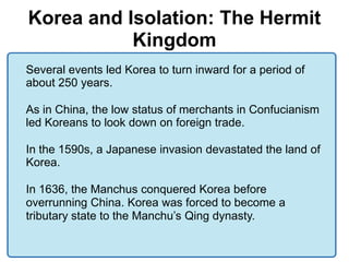 Korea and Isolation: The Hermit
           Kingdom
Several events led Korea to turn inward for a period of
about 250 years.

As in China, the low status of merchants in Confucianism
led Koreans to look down on foreign trade.

In the 1590s, a Japanese invasion devastated the land of
Korea.

In 1636, the Manchus conquered Korea before
overrunning China. Korea was forced to become a
tributary state to the Manchu’s Qing dynasty.
 