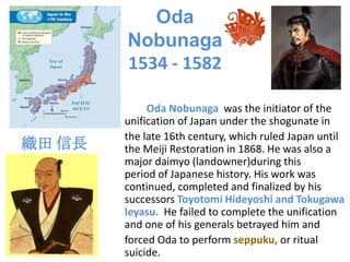 Oda
        Nobunaga
        1534 - 1582

             Oda Nobunaga was the initiator of the
        unification of Japan under the shogunate in
        the late 16th century, which ruled Japan until
織田 信長   the Meiji Restoration in 1868. He was also a
        major daimyo (landowner)during this
        period of Japanese history. His work was
        continued, completed and finalized by his
        successors Toyotomi Hideyoshi and Tokugawa
        Ieyasu. He failed to complete the unification
        and one of his generals betrayed him and
        forced Oda to perform seppuku, or ritual
        suicide.
 
