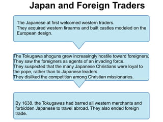 4
          Japan and Foreign Traders
 The Japanese at first welcomed western traders.
 They acquired western firearms and built castles modeled on the
 European design.




The Tokugawa shoguns grew increasingly hostile toward foreigners.
They saw the foreigners as agents of an invading force.
They suspected that the many Japanese Christians were loyal to
the pope, rather than to Japanese leaders.
They disliked the competition among Christian missionaries.




By 1638, the Tokugawas had barred all western merchants and
forbidden Japanese to travel abroad. They also ended foreign
trade.
 