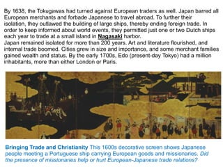 By 1638, the Tokugawas had turned against European traders as well. Japan barred all
European merchants and forbade Japanese to travel abroad. To further their
isolation, they outlawed the building of large ships, thereby ending foreign trade. In
order to keep informed about world events, they permitted just one or two Dutch ships
each year to trade at a small island in Nagasaki harbor.
Japan remained isolated for more than 200 years. Art and literature flourished, and
internal trade boomed. Cities grew in size and importance, and some merchant families
gained wealth and status. By the early 1700s, Edo (present-day Tokyo) had a million
inhabitants, more than either London or Paris.




Bringing Trade and Christianity This 1600s decorative screen shows Japanese
people meeting a Portuguese ship carrying European goods and missionaries. Did
the presence of missionaries help or hurt European-Japanese trade relations?
 