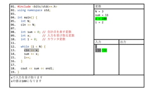 01. #include <bits/stdc++.h>
02. using namespace std;
03.
04. int main() {
05. int N;
06. cin >> N;
07.
08. int sum = 0; // 合計点を表す変数
09. int x; // 入力を受け取る変数
10. int i = 0; // カウンタ変数
11.
12. while (i < N) {
13. cin >> x;
14. sum += x;
15. i++;
16. }
17.
18. cout << sum << endl;
19. }
xで入力を受け取ります
xの値は100になります
N = 3
sum = 11
x = 100
i = 2
変数
3
1 10 100
入力 出力
 