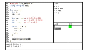 01. #include <bits/stdc++.h>
02. using namespace std;
03.
04. int main() {
05. int N;
06. cin >> N;
07.
08. int sum = 0; // 合計点を表す変数
09. int x; // 入力を受け取る変数
10. int i = 0; // カウンタ変数
11.
12. while (i < N) {
13. cin >> x;
14. sum += x;
15. i++;
16. }
17.
18. cout << sum << endl;
19. }
sumの値を出力します
111と出力されます
N = 3
sum = 111
x = 100
i = 3
変数
3
1 10 100
入力
111
出力
 