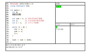 01. #include <bits/stdc++.h>
02. using namespace std;
03.
04. int main() {
05. int N;
06. cin >> N;
07.
08. int sum = 0; // 合計点を表す変数
09. int x; // 入力を受け取る変数
10. int i = 0; // カウンタ変数
11.
12. while (i < N) {
13. cin >> x;
14. sum += x;
15. i++;
16. }
17.
18. cout << sum << endl;
19. }
Nで入力を受け取ります
Nの値は3になります
N = 3
変数
3
1 10 100
入力 出力
 
