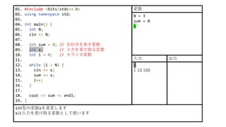 01. #include <bits/stdc++.h>
02. using namespace std;
03.
04. int main() {
05. int N;
06. cin >> N;
07.
08. int sum = 0; // 合計点を表す変数
09. int x; // 入力を受け取る変数
10. int i = 0; // カウンタ変数
11.
12. while (i < N) {
13. cin >> x;
14. sum += x;
15. i++;
16. }
17.
18. cout << sum << endl;
19. }
int型の変数xを宣言します
xは入力を受け取る変数として使います
N = 3
sum = 0
x
変数
3
1 10 100
入力 出力
 