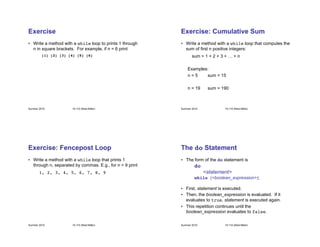 Summer 2010 15-110 (Reid-Miller)
Exercise
• Write a method with a while loop to prints 1 through
n in square brackets. For example, if n = 6 print
! ![1] [2] [3] [4] [5] [6]!
Summer 2010 15-110 (Reid-Miller)
Exercise: Cumulative Sum
• Write a method with a while loop that computes the
sum of first n positive integers:
sum = 1 + 2 + 3 + … + n
Examples:
n = 5 sum = 15
n = 19 sum = 190
Summer 2010 15-110 (Reid-Miller)
Exercise: Fencepost Loop
• Write a method with a while loop that prints 1
through n, separated by commas. E.g., for n = 9 print
1, 2, 3, 4, 5, 6, 7, 8, 9!
Summer 2010 15-110 (Reid-Miller)
The do Statement
• The form of the do statement is
do!
<statement>
! !while (<boolean_expression>);
• First, statement is executed.
• Then, the boolean_expression is evaluated. If it
evaluates to true, statement is executed again.
• This repetition continues until the
boolean_expression evaluates to false.
 