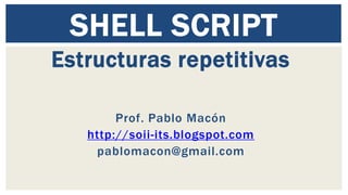 SHELL SCRIPT 
Estructuras repetitivas 
Prof. Pablo Macón 
http://soii-its.blogspot.com 
pablomacon@gmail.com 
 