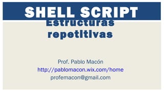 SHELL SCRIPT
Estructuras
repetitivas
Prof. Pablo Macón
http://pablomacon.wix.com/home
profemacon@gmail.com
 