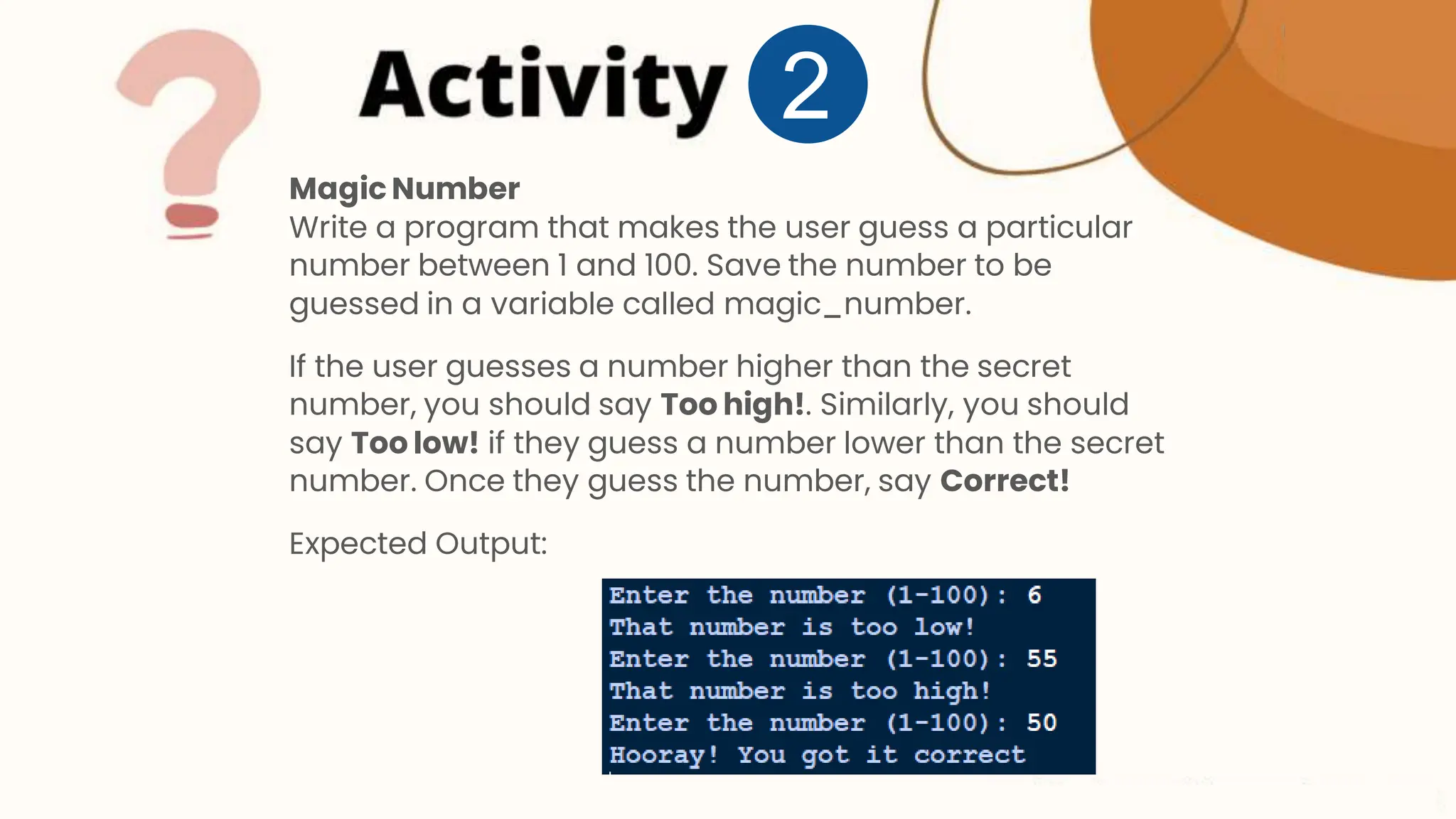 Magic Number Write a program that makes the user guess a particular number between 1 and 100. Save the number to be guessed in a variable called magic_number. If the user guesses a number higher than the secret number, you should say Too high!. Similarly, you should say Too low! if they guess a number lower than the secret number. Once they guess the number, say Correct! Expected Output: 2 