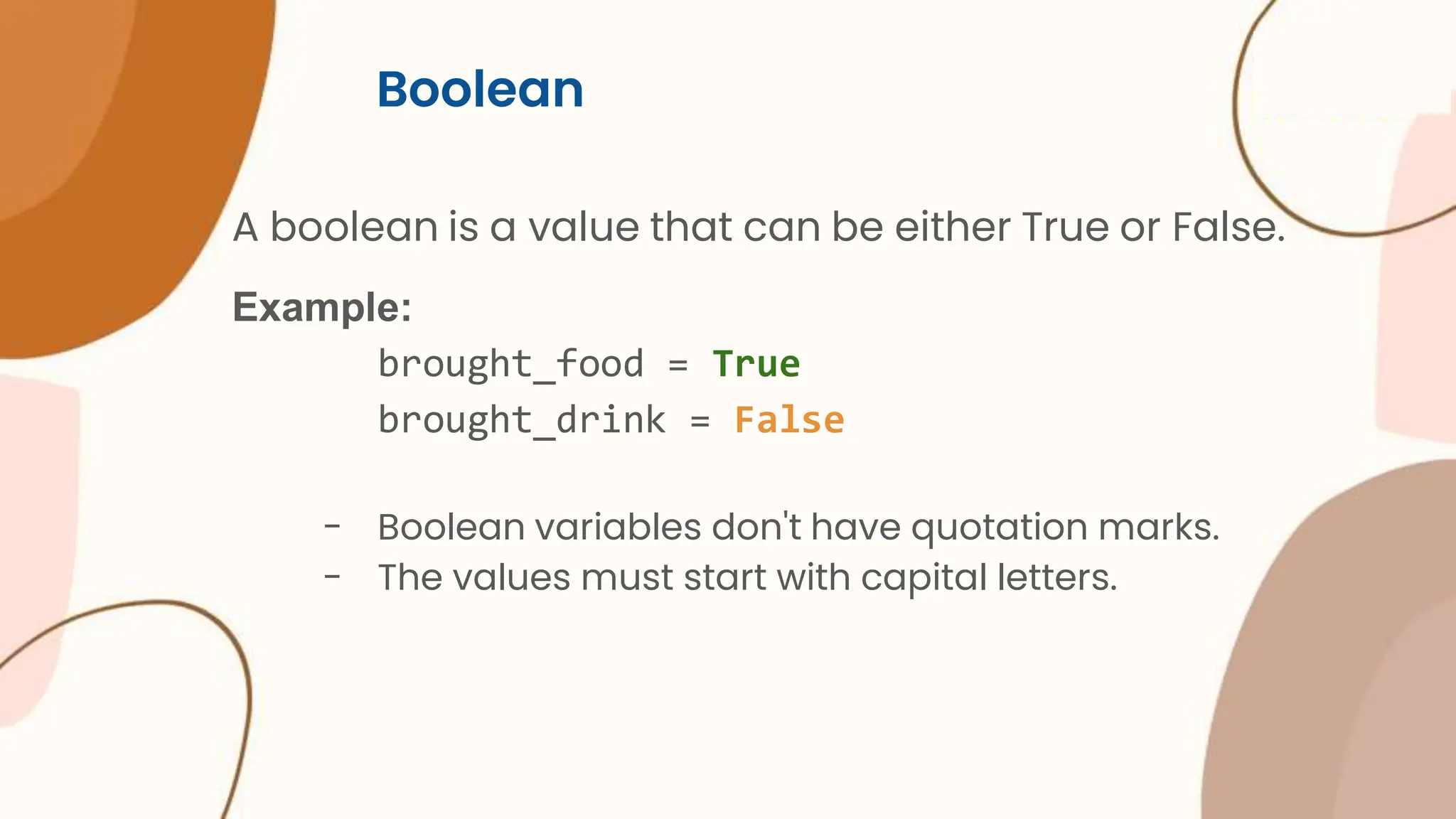 Boolean A boolean is a value that can be either True or False. Example: brought_food = True brought_drink = False - Boolean variables don't have quotation marks. - The values must start with capital letters. 