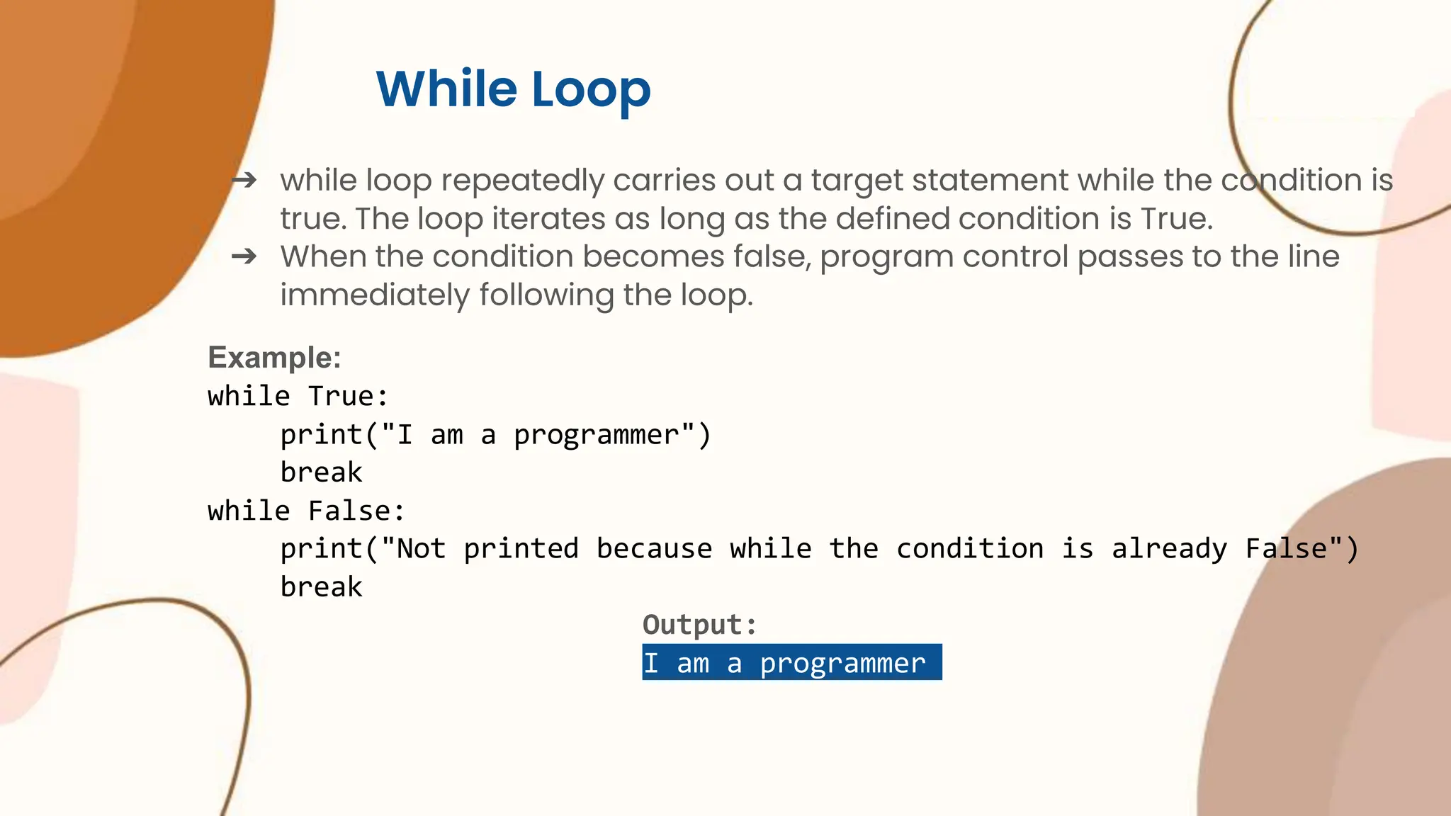 While Loop ➔ while loop repeatedly carries out a target statement while the condition is true. The loop iterates as long as the defined condition is True. ➔ When the condition becomes false, program control passes to the line immediately following the loop. Example: while True: print("I am a programmer") break while False: print("Not printed because while the condition is already False") break Output: I am a programmer 