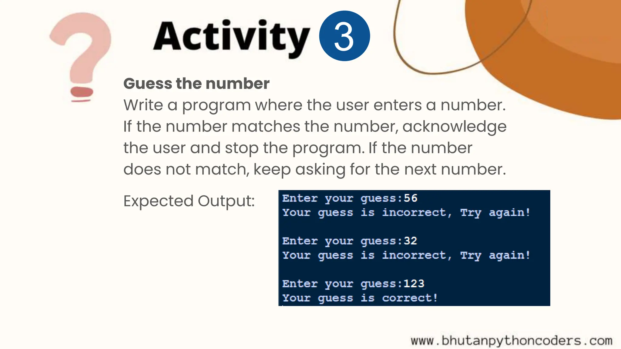 Guess the number Write a program where the user enters a number. If the number matches the number, acknowledge the user and stop the program. If the number does not match, keep asking for the next number. Expected Output: 3 
