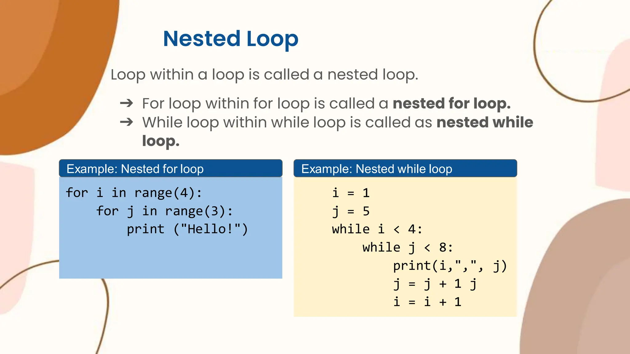 Nested Loop Loop within a loop is called a nested loop. ➔ For loop within for loop is called a nested for loop. ➔ While loop within while loop is called as nested while loop. for i in range(4): for j in range(3): print ("Hello!") Example: Nested for loop i = 1 j = 5 while i < 4: while j < 8: print(i,",", j) j = j + 1 j i = i + 1 Example: Nested while loop 