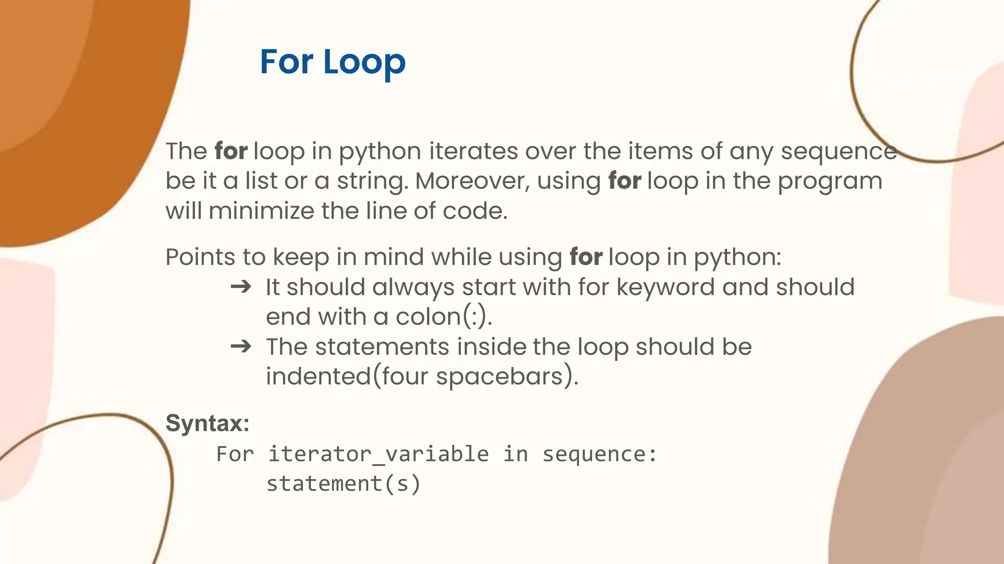 For Loop The for loop in python iterates over the items of any sequence be it a list or a string. Moreover, using for loop in the program will minimize the line of code. Points to keep in mind while using for loop in python: ➔ It should always start with for keyword and should end with a colon(:). ➔ The statements inside the loop should be indented(four spacebars). Syntax: For iterator_variable in sequence: statement(s) 