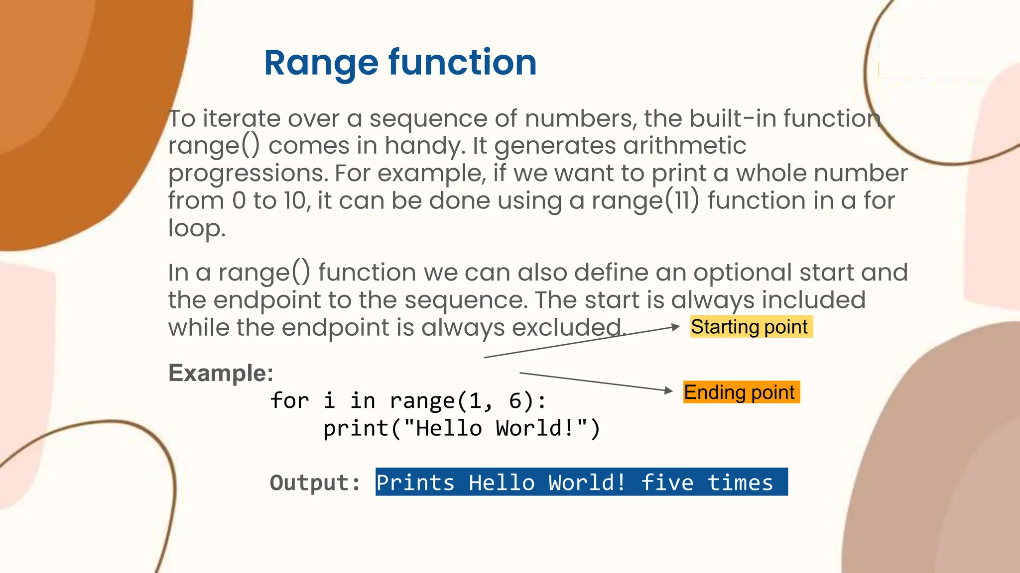 Range function To iterate over a sequence of numbers, the built-in function range() comes in handy. It generates arithmetic progressions. For example, if we want to print a whole number from 0 to 10, it can be done using a range(11) function in a for loop. In a range() function we can also define an optional start and the endpoint to the sequence. The start is always included while the endpoint is always excluded. Example: for i in range(1, 6): print("Hello World!") Output: Prints Hello World! five times Starting point Ending point 