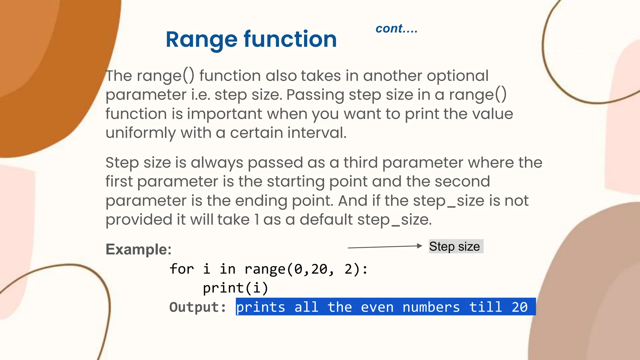 Range function The range() function also takes in another optional parameter i.e. step size. Passing step size in a range() function is important when you want to print the value uniformly with a certain interval. Step size is always passed as a third parameter where the first parameter is the starting point and the second parameter is the ending point. And if the step_size is not provided it will take 1 as a default step_size. Example: for i in range(0,20, 2): print(i) Output: prints all the even numbers till 20 Step size cont…. 