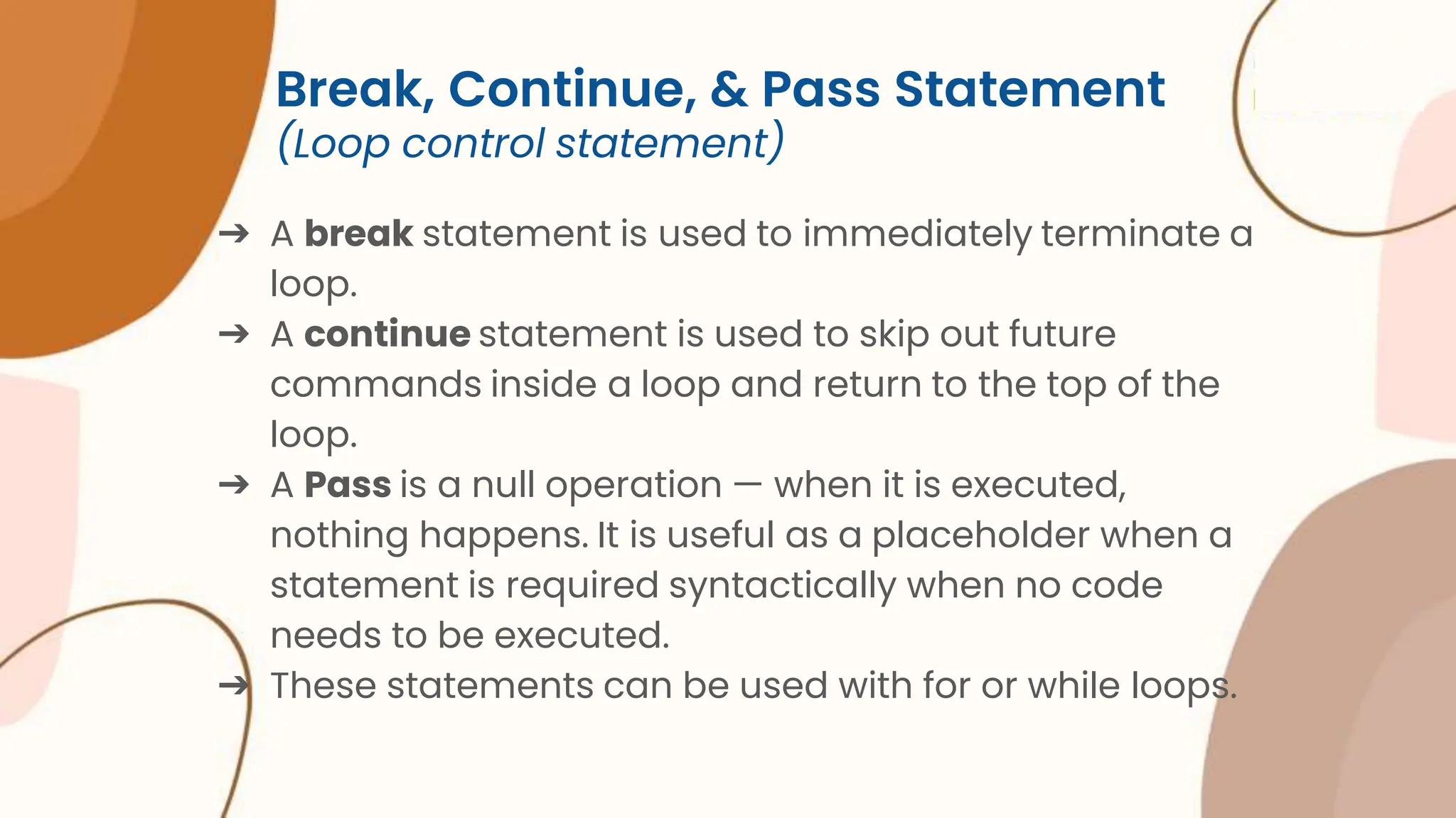 Break, Continue, & Pass Statement (Loop control statement) ➔ A break statement is used to immediately terminate a loop. ➔ A continue statement is used to skip out future commands inside a loop and return to the top of the loop. ➔ A Pass is a null operation — when it is executed, nothing happens. It is useful as a placeholder when a statement is required syntactically when no code needs to be executed. ➔ These statements can be used with for or while loops. 