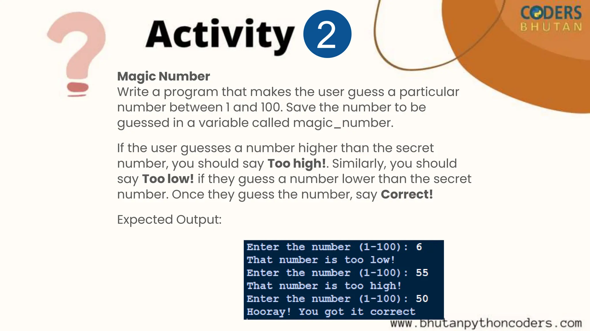Magic Number
Write a program that makes the user guess a particular
number between 1 and 100. Save the number to be
guessed in a variable called magic_number.
If the user guesses a number higher than the secret
number, you should say Too high!. Similarly, you should
say Too low! if they guess a number lower than the secret
number. Once they guess the number, say Correct!
Expected Output:
2
 