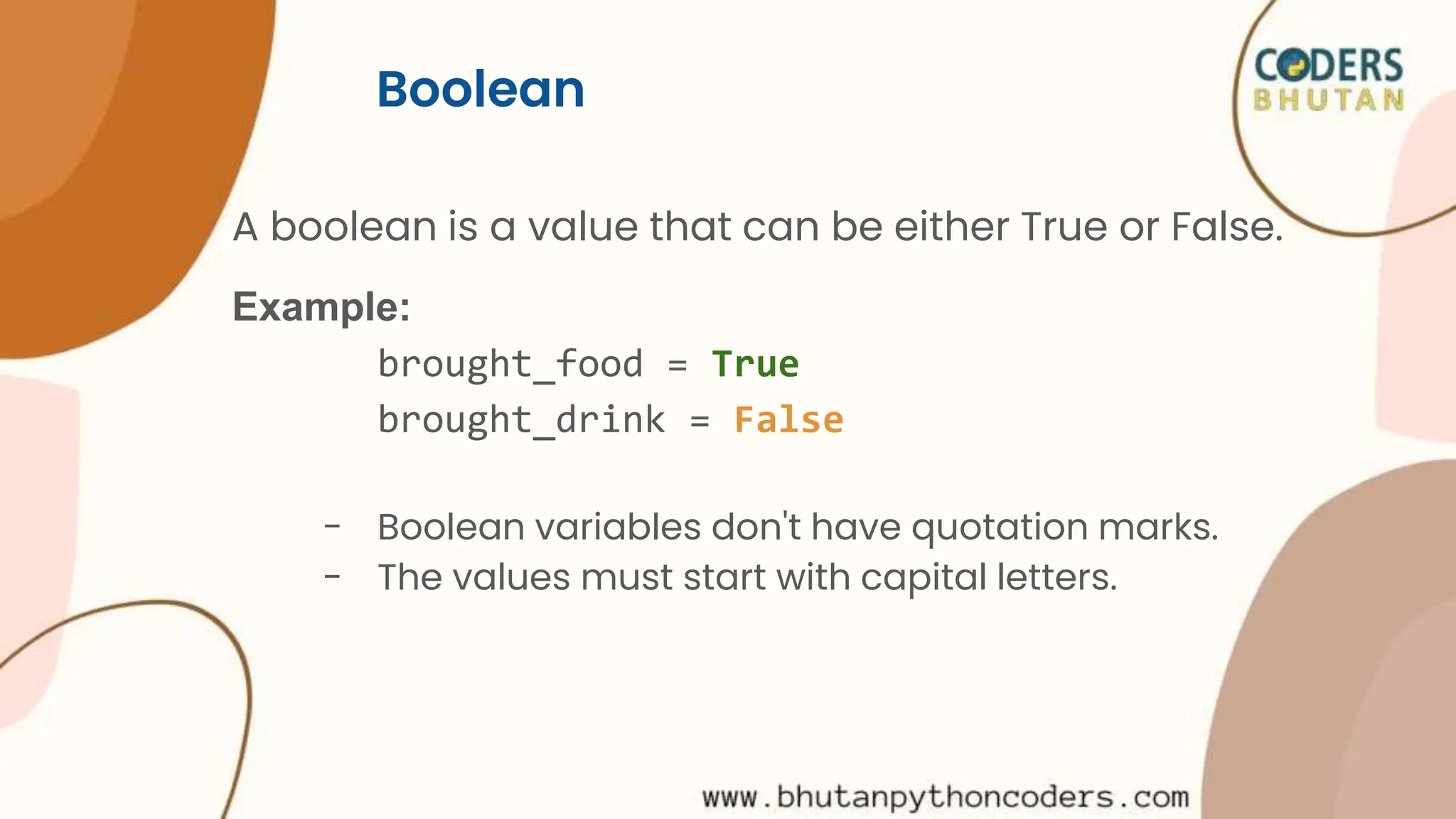 Boolean
A boolean is a value that can be either True or False.
Example:
brought_food = True
brought_drink = False
- Boolean variables don't have quotation marks.
- The values must start with capital letters.
 