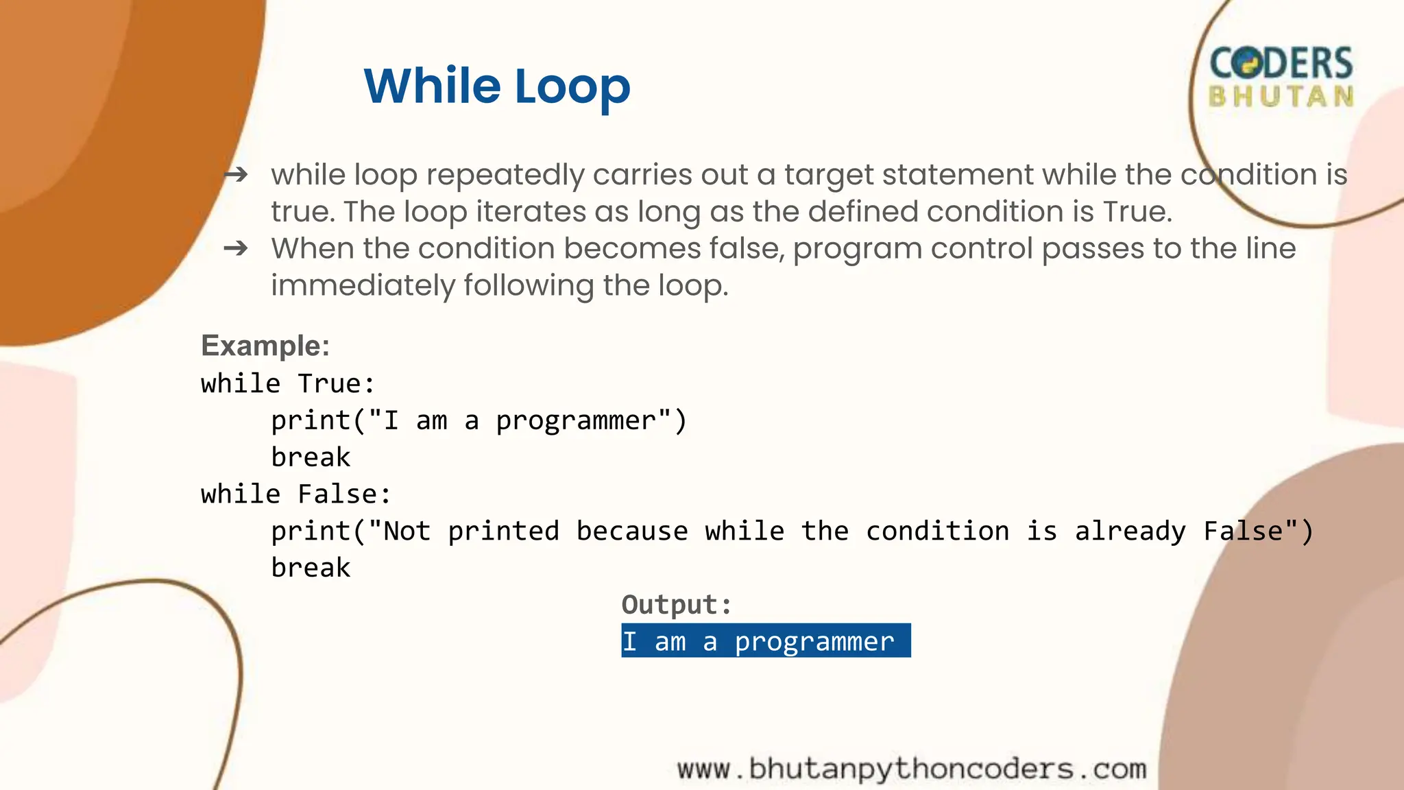 While Loop
➔ while loop repeatedly carries out a target statement while the condition is
true. The loop iterates as long as the defined condition is True.
➔ When the condition becomes false, program control passes to the line
immediately following the loop.
Example:
while True:
print("I am a programmer")
break
while False:
print("Not printed because while the condition is already False")
break
Output:
I am a programmer
 