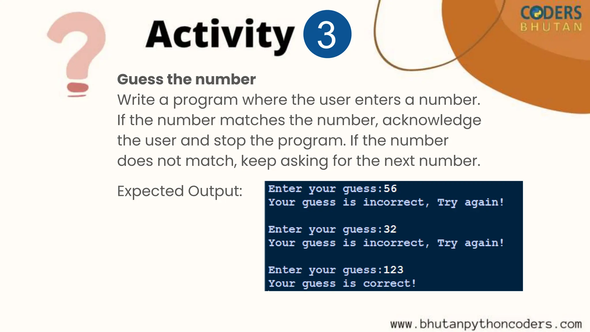 Guess the number
Write a program where the user enters a number.
If the number matches the number, acknowledge
the user and stop the program. If the number
does not match, keep asking for the next number.
Expected Output:
3
 