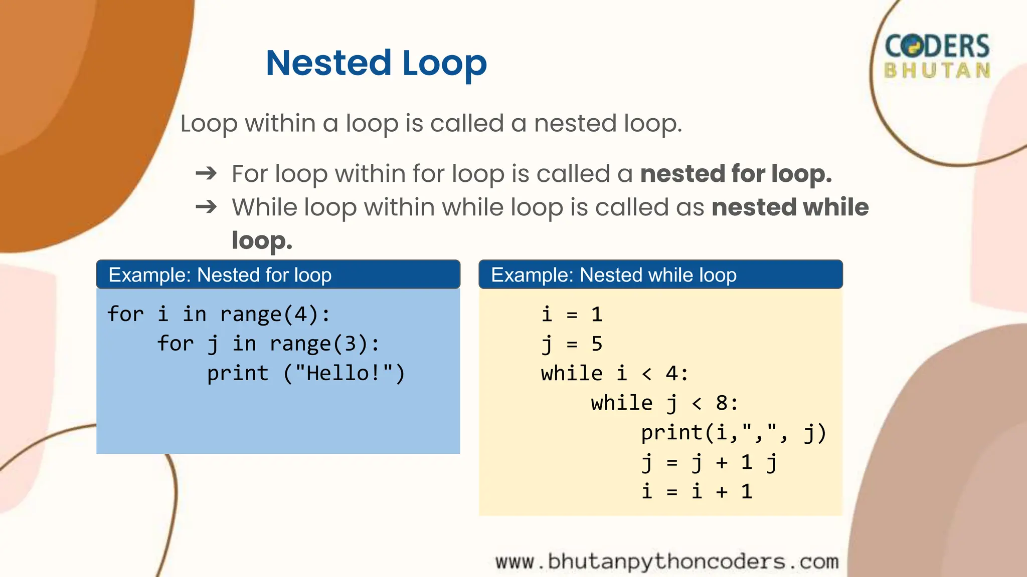 Nested Loop
Loop within a loop is called a nested loop.
➔ For loop within for loop is called a nested for loop.
➔ While loop within while loop is called as nested while
loop.
for i in range(4):
for j in range(3):
print ("Hello!")
Example: Nested for loop
i = 1
j = 5
while i < 4:
while j < 8:
print(i,",", j)
j = j + 1 j
i = i + 1
Example: Nested while loop
 