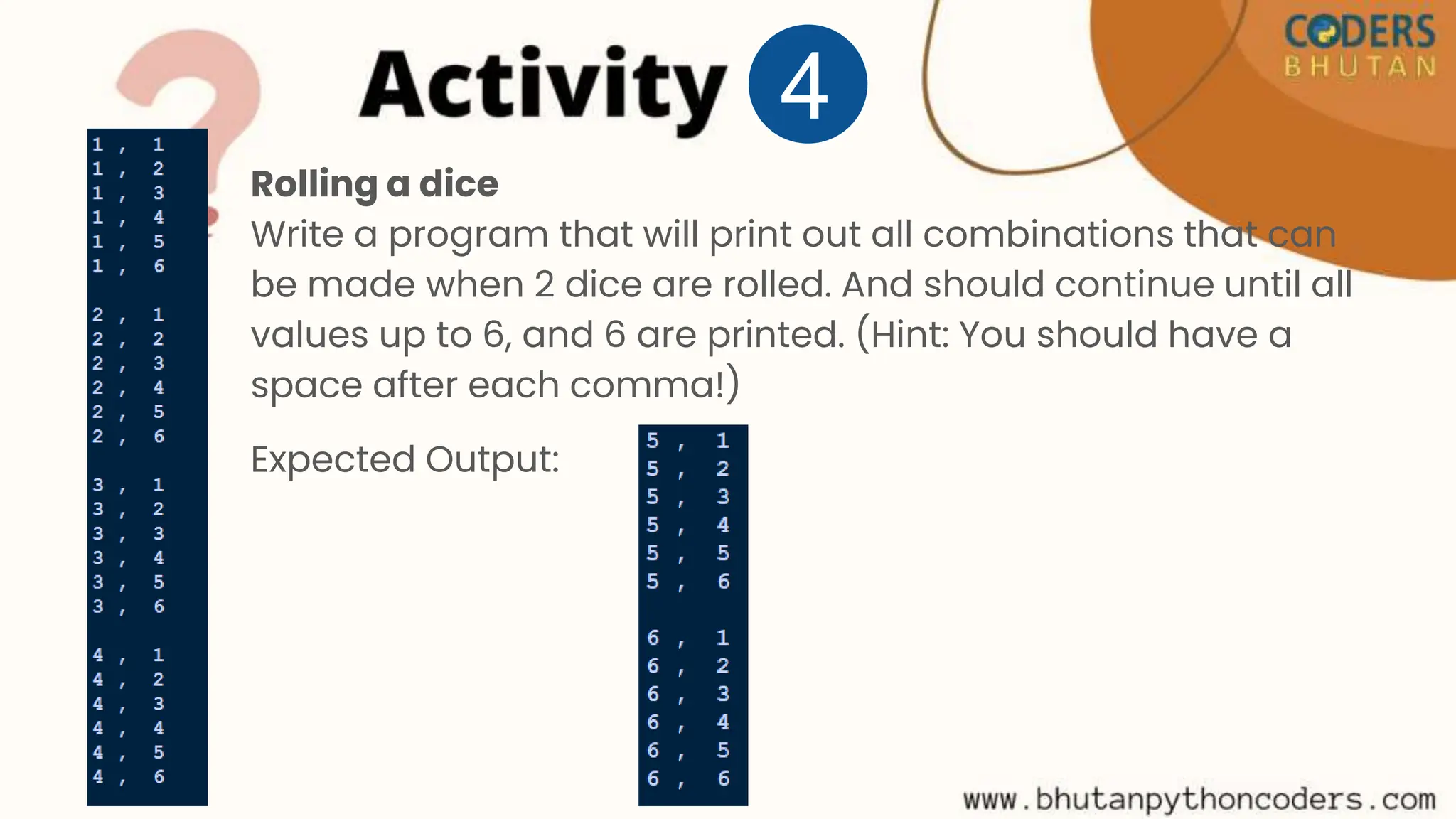 Rolling a dice
Write a program that will print out all combinations that can
be made when 2 dice are rolled. And should continue until all
values up to 6, and 6 are printed. (Hint: You should have a
space after each comma!)
Expected Output:
4
 