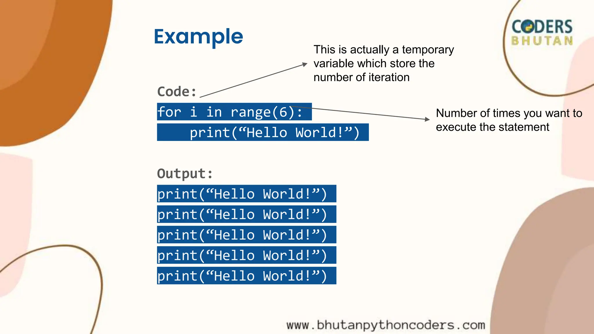 Example
Code:
for i in range(6):
print(“Hello World!”)
Output:
print(“Hello World!”)
print(“Hello World!”)
print(“Hello World!”)
print(“Hello World!”)
print(“Hello World!”)
This is actually a temporary
variable which store the
number of iteration
Number of times you want to
execute the statement
 
