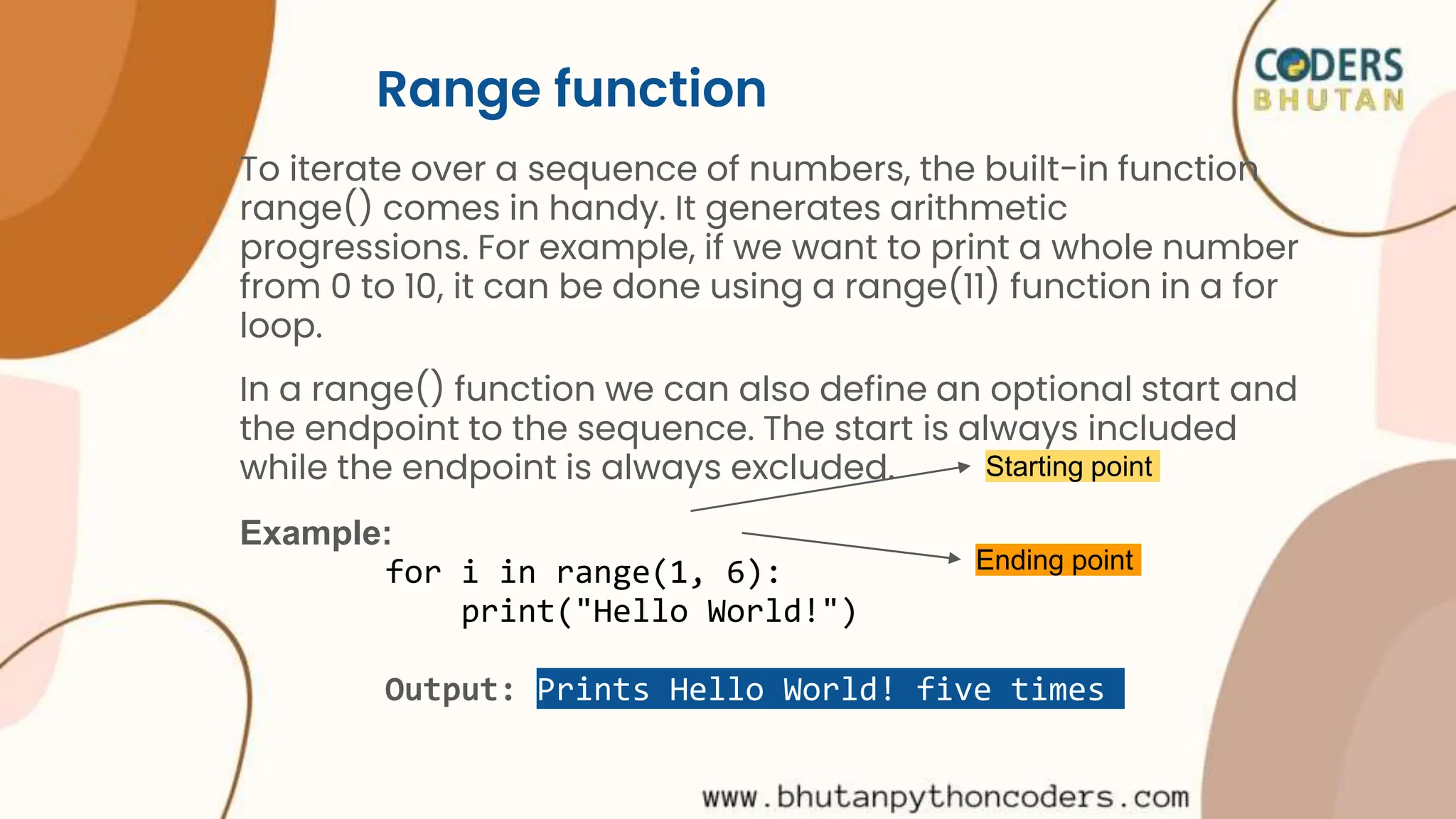 Range function
To iterate over a sequence of numbers, the built-in function
range() comes in handy. It generates arithmetic
progressions. For example, if we want to print a whole number
from 0 to 10, it can be done using a range(11) function in a for
loop.
In a range() function we can also define an optional start and
the endpoint to the sequence. The start is always included
while the endpoint is always excluded.
Example:
for i in range(1, 6):
print("Hello World!")
Output: Prints Hello World! five times
Starting point
Ending point
 