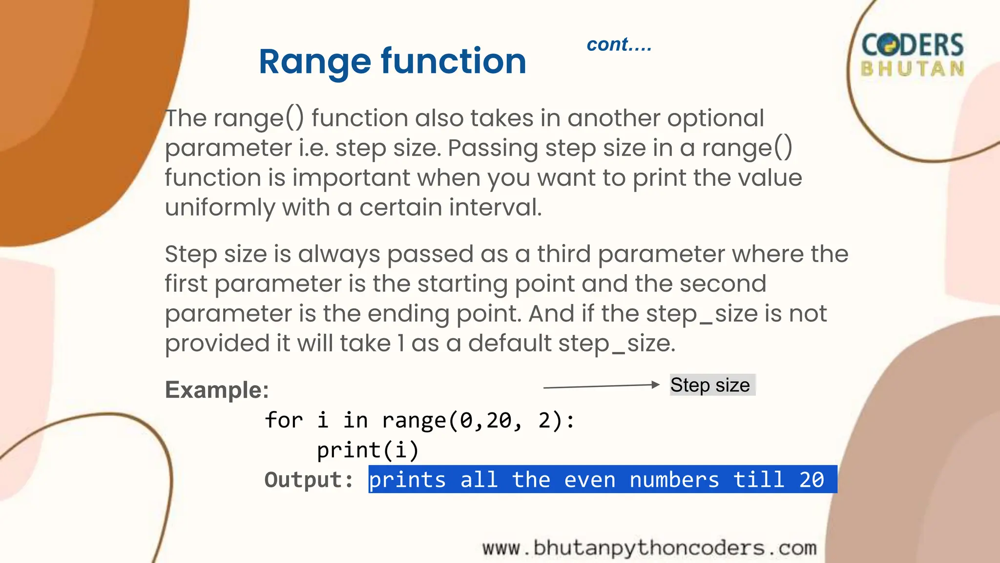 Range function
The range() function also takes in another optional
parameter i.e. step size. Passing step size in a range()
function is important when you want to print the value
uniformly with a certain interval.
Step size is always passed as a third parameter where the
first parameter is the starting point and the second
parameter is the ending point. And if the step_size is not
provided it will take 1 as a default step_size.
Example:
for i in range(0,20, 2):
print(i)
Output: prints all the even numbers till 20
Step size
cont….
 