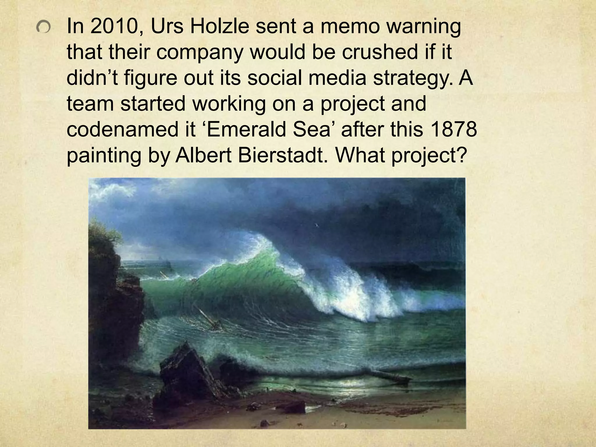 In 2010, Urs Holzle sent a memo warning
that their company would be crushed if it
didn‟t figure out its social media strategy. A
team started working on a project and
codenamed it „Emerald Sea‟ after this 1878
painting by Albert Bierstadt. What project?
 