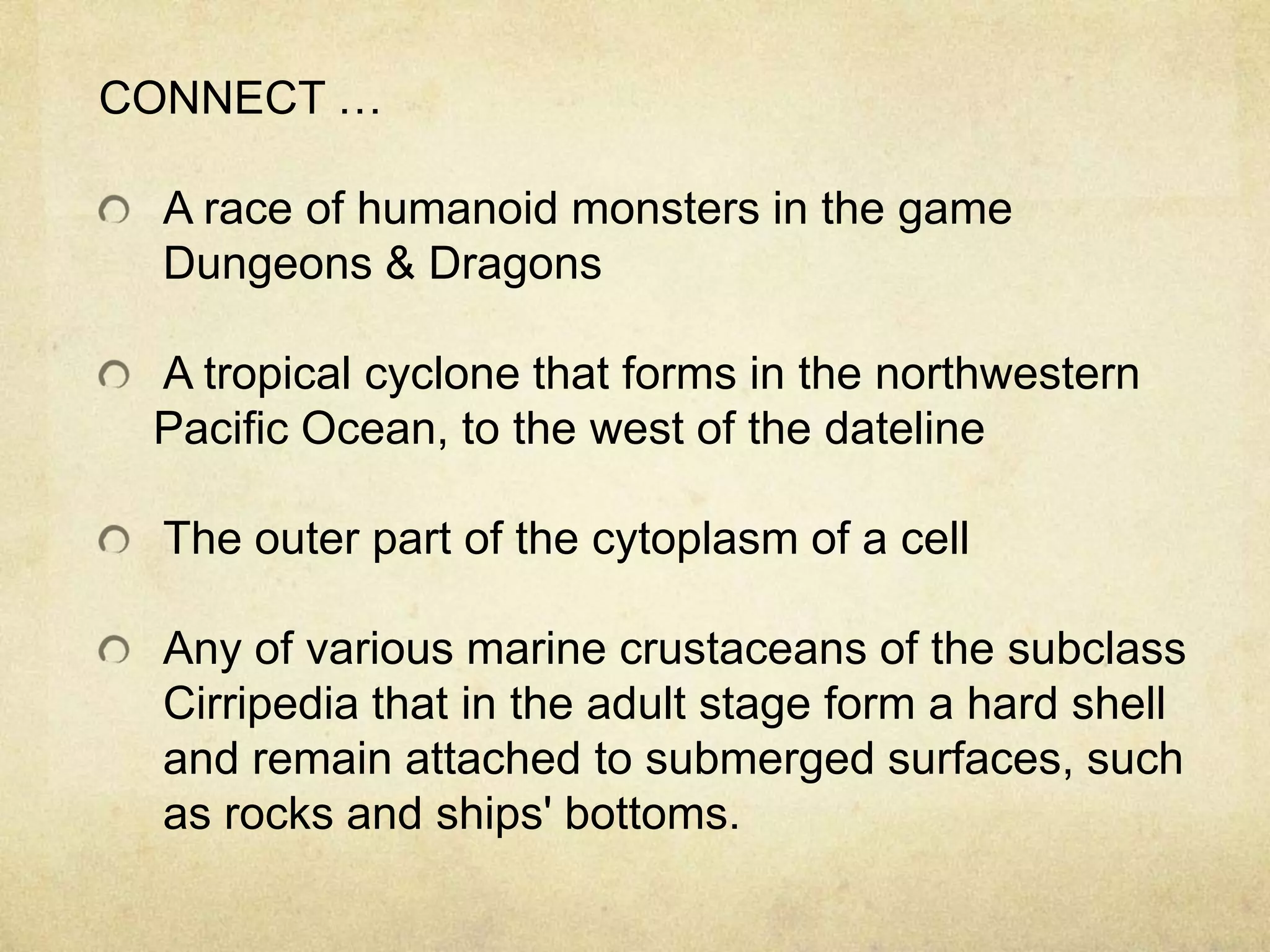 CONNECT …

  A race of humanoid monsters in the game
  Dungeons & Dragons

 A tropical cyclone that forms in the northwestern
 Pacific Ocean, to the west of the dateline

  The outer part of the cytoplasm of a cell

  Any of various marine crustaceans of the subclass
  Cirripedia that in the adult stage form a hard shell
  and remain attached to submerged surfaces, such
  as rocks and ships' bottoms.
 