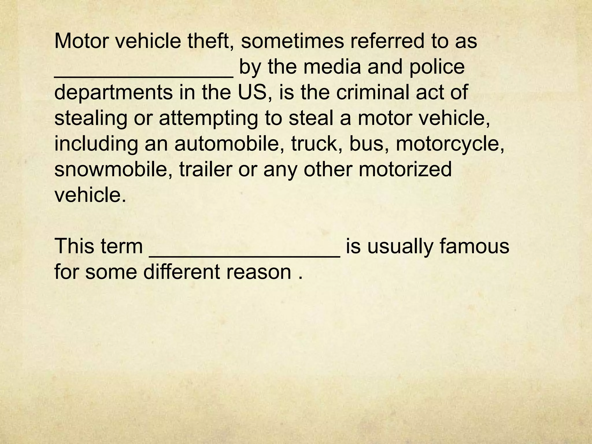 Motor vehicle theft, sometimes referred to as
_______________ by the media and police
departments in the US, is the criminal act of
stealing or attempting to steal a motor vehicle,
including an automobile, truck, bus, motorcycle,
snowmobile, trailer or any other motorized
vehicle.

This term ________________ is usually famous
for some different reason .
 
